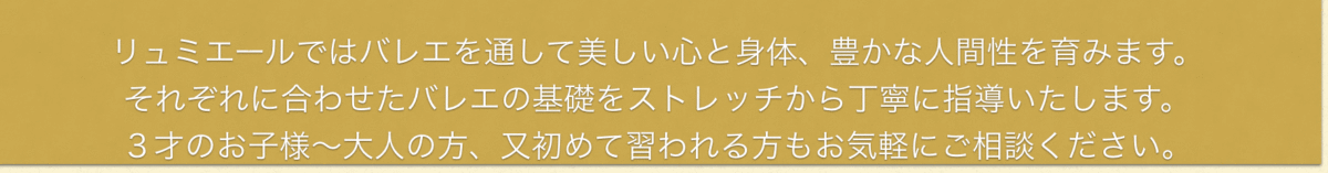 リュミエールではバレエを通して美しい心と身体、豊かな人間性を育みます。 それぞれに合わせたバレエの基礎をストレッチから丁寧に指導いたします。 3才のお子様、子供~大人の方、又初めて習われる方もお気軽にご相談ください。
